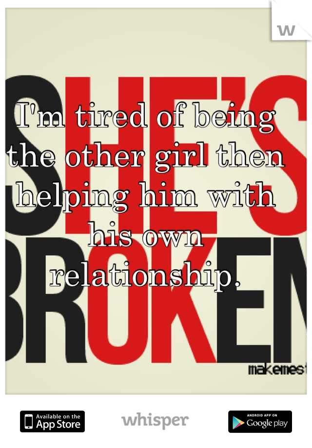 I'm tired of being the other girl then helping him with his own relationship.