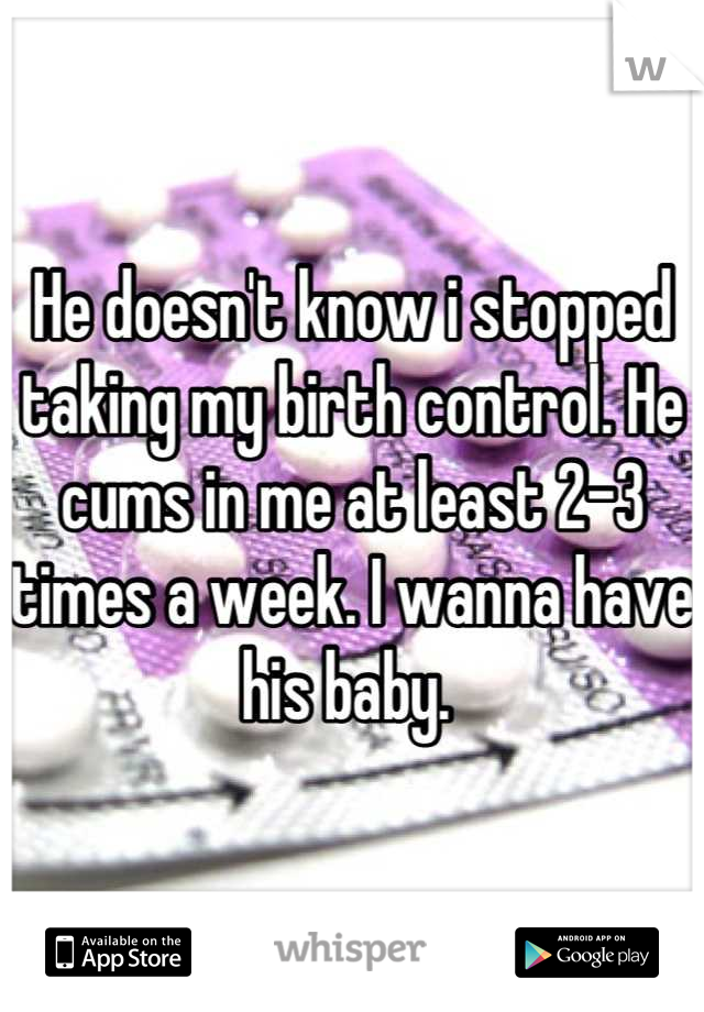 He doesn't know i stopped taking my birth control. He cums in me at least 2-3 times a week. I wanna have his baby. 