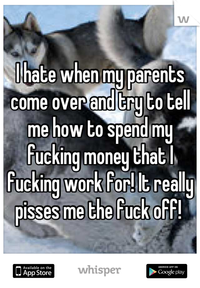 I hate when my parents come over and try to tell me how to spend my fucking money that I fucking work for! It really pisses me the fuck off! 