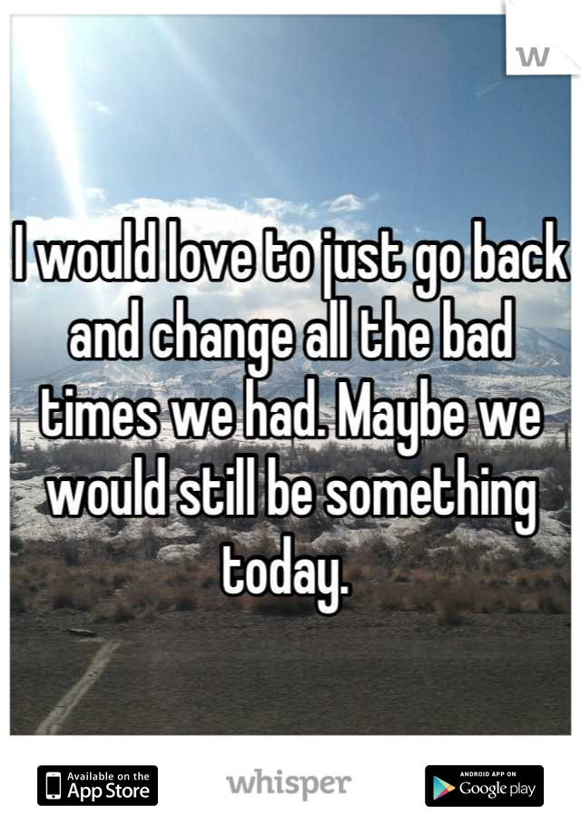 I would love to just go back and change all the bad times we had. Maybe we would still be something today. 