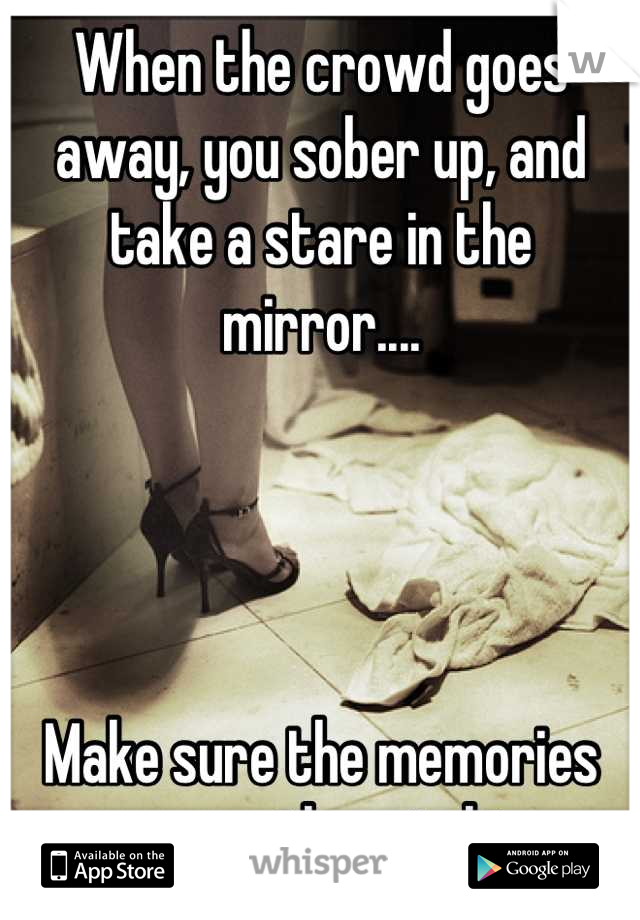 When the crowd goes away, you sober up, and take a stare in the mirror....




Make sure the memories are worth watching
