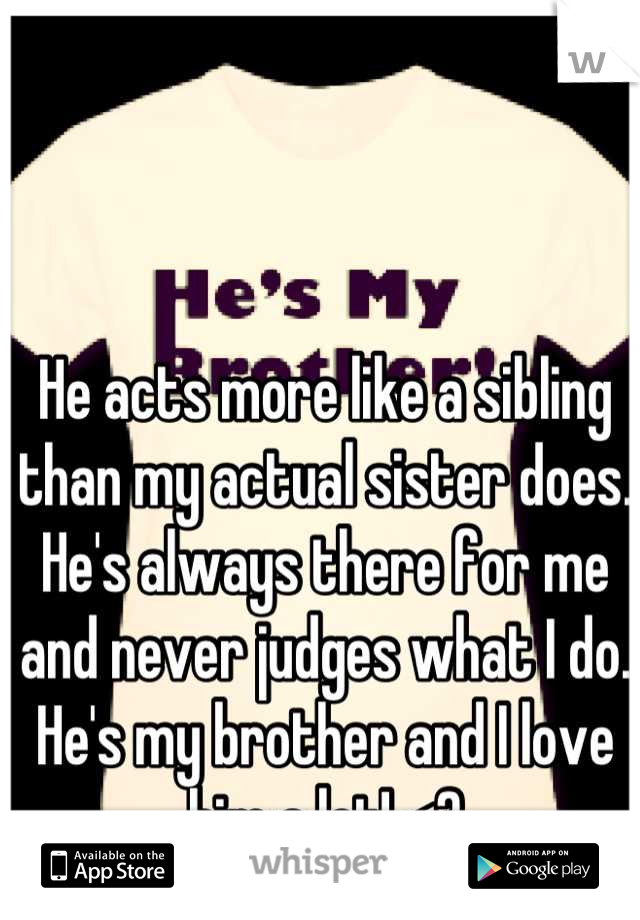 He acts more like a sibling than my actual sister does. He's always there for me and never judges what I do. He's my brother and I love him a lot! <3