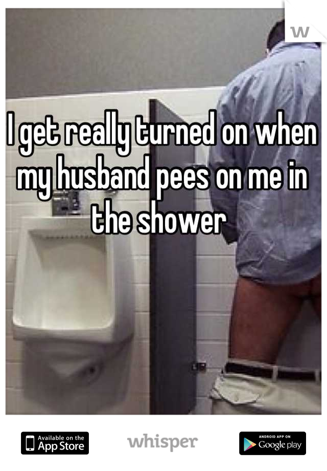 I get really turned on when my husband pees on me in the shower 