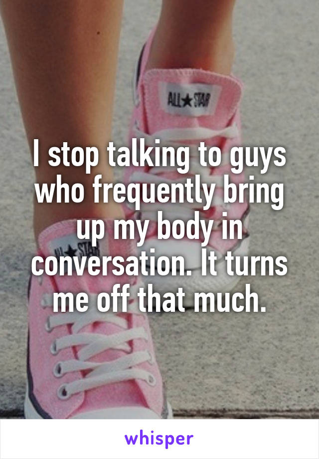 I stop talking to guys who frequently bring up my body in conversation. It turns me off that much.