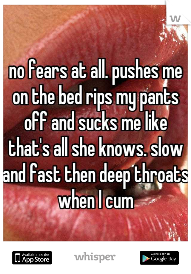 no fears at all. pushes me on the bed rips my pants off and sucks me like that's all she knows. slow and fast then deep throats when I cum