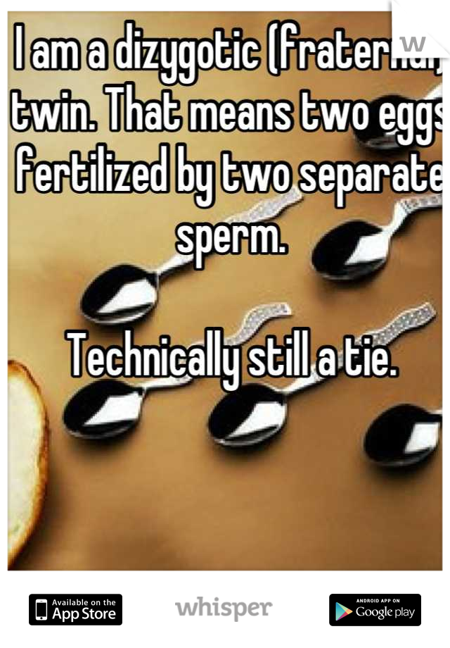 I am a dizygotic (fraternal) twin. That means two eggs fertilized by two separate sperm. 

Technically still a tie.