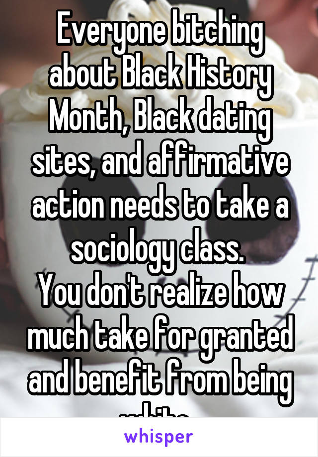 Everyone bitching about Black History Month, Black dating sites, and affirmative action needs to take a sociology class. 
You don't realize how much take for granted and benefit from being white. 