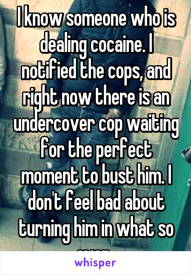 I know someone who is dealing cocaine. I notified the cops, and right now there is an undercover cop waiting for the perfect moment to bust him. I don't feel bad about turning him in what so ever. 
