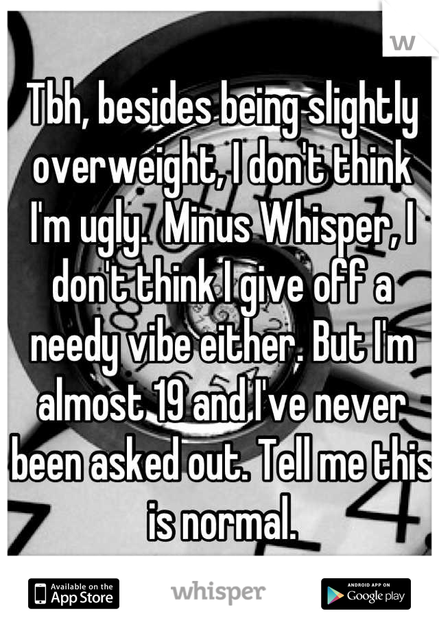 Tbh, besides being slightly overweight, I don't think I'm ugly.  Minus Whisper, I don't think I give off a needy vibe either. But I'm almost 19 and I've never been asked out. Tell me this is normal.