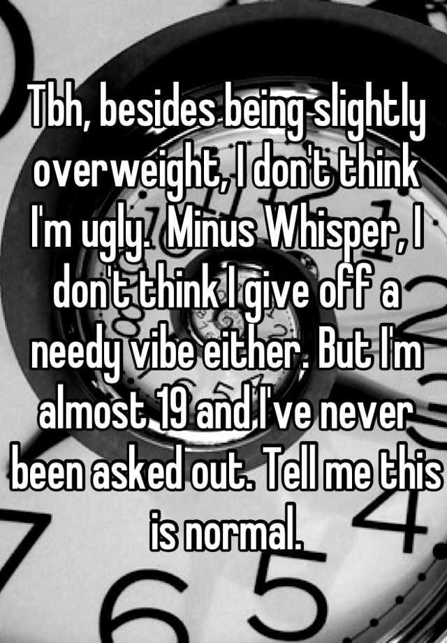 Tbh, besides being slightly overweight, I don't think I'm ugly.  Minus Whisper, I don't think I give off a needy vibe either. But I'm almost 19 and I've never been asked out. Tell me this is normal.