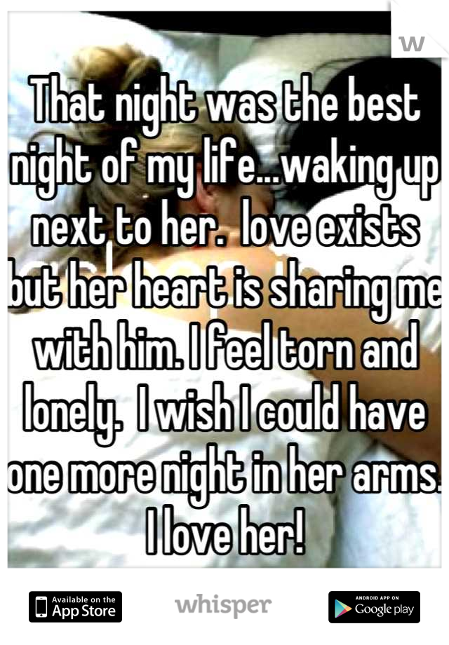 That night was the best night of my life...waking up next to her.  love exists but her heart is sharing me with him. I feel torn and lonely.  I wish I could have one more night in her arms. I love her!