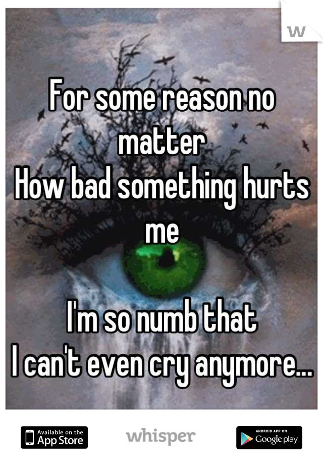 For some reason no matter
How bad something hurts me

I'm so numb that 
I can't even cry anymore...