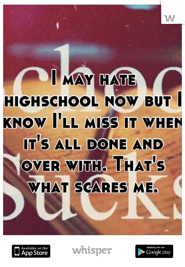 I may hate highschool now but I know I'll miss it when it's all done and over with. That's what scares me.