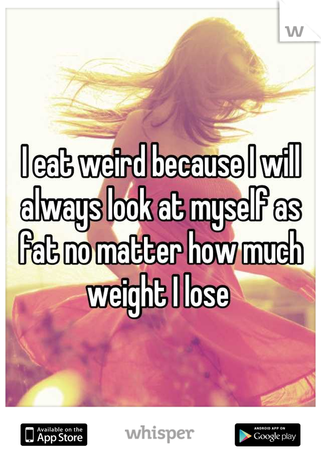 I eat weird because I will always look at myself as fat no matter how much weight I lose 