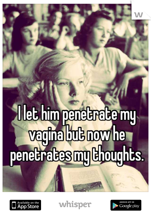 I let him penetrate my vagina but now he penetrates my thoughts.