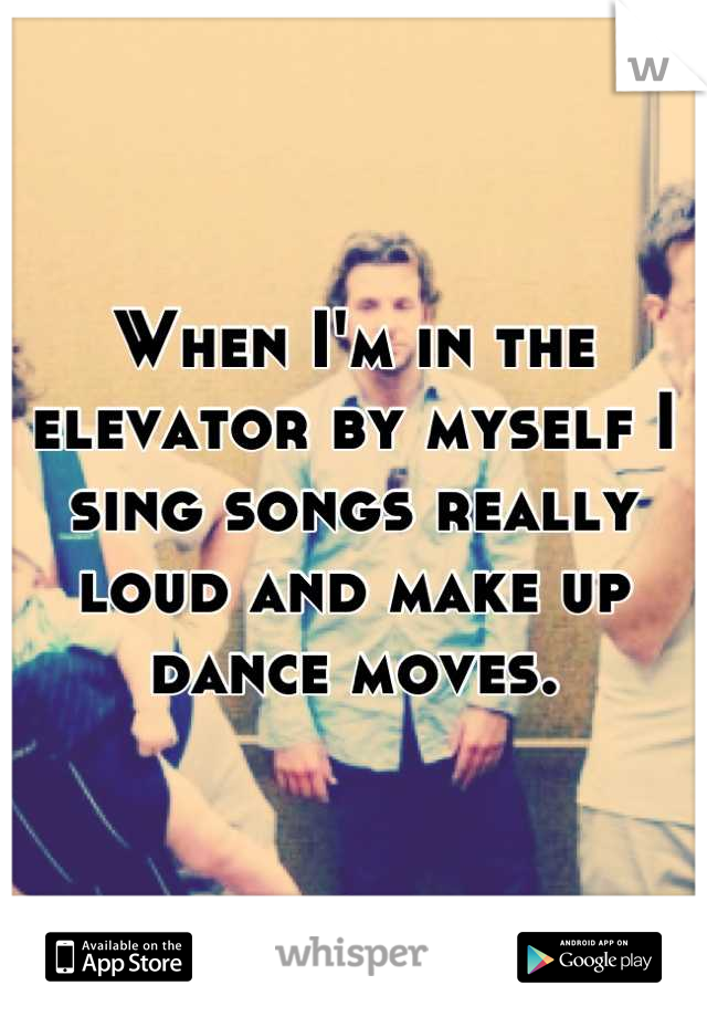 When I'm in the elevator by myself I sing songs really loud and make up dance moves.