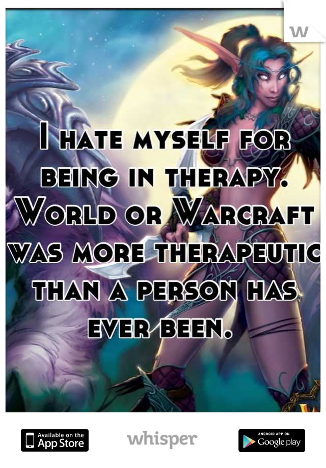 I hate myself for being in therapy. World or Warcraft was more therapeutic than a person has ever been. 