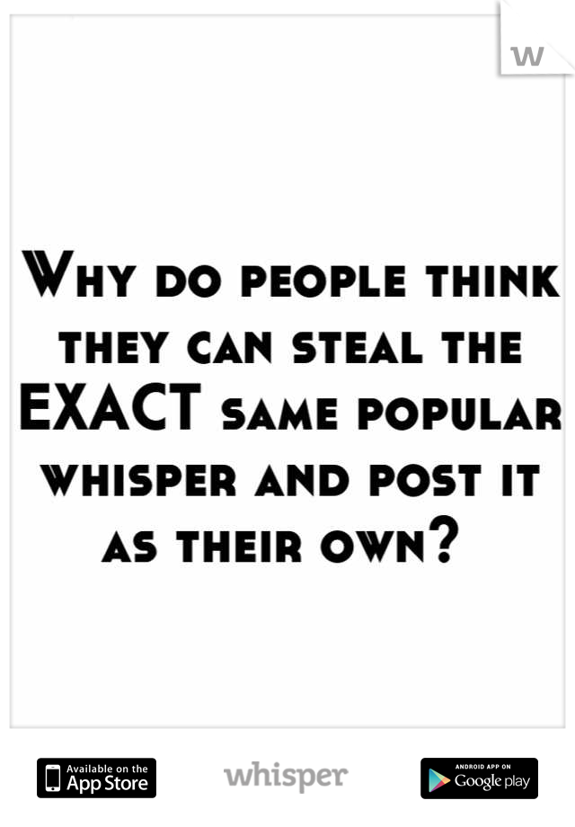 Why do people think they can steal the EXACT same popular whisper and post it as their own? 
