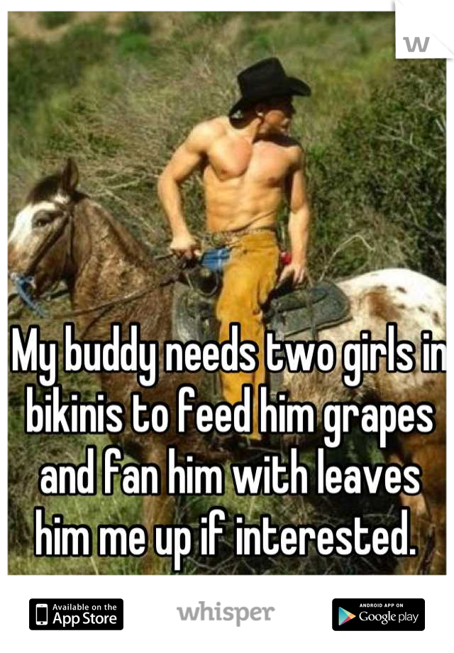 My buddy needs two girls in bikinis to feed him grapes and fan him with leaves him me up if interested. 