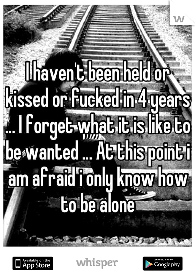 I haven't been held or kissed or fucked in 4 years ... I forget what it is like to be wanted ... At this point i am afraid i only know how to be alone