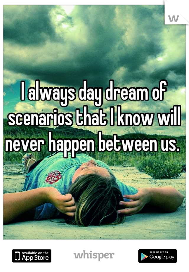 I always day dream of scenarios that I know will never happen between us. 
