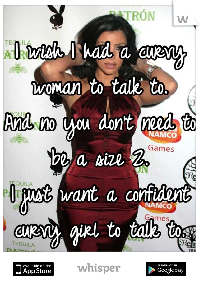 I wish I had a curvy woman to talk to. 
And no you don't need to be a size 2. 
I just want a confident curvy girl to talk to.