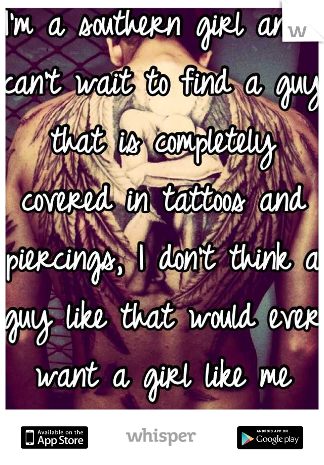 I'm a southern girl and I can't wait to find a guy that is completely covered in tattoos and piercings, I don't think a guy like that would ever want a girl like me which sucks