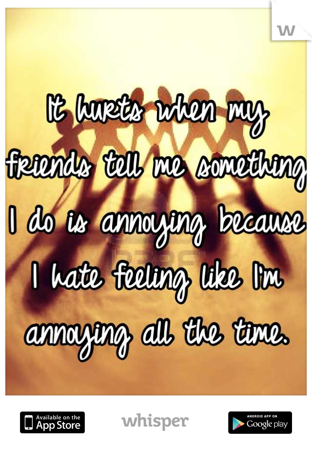 It hurts when my friends tell me something I do is annoying because I hate feeling like I'm annoying all the time.