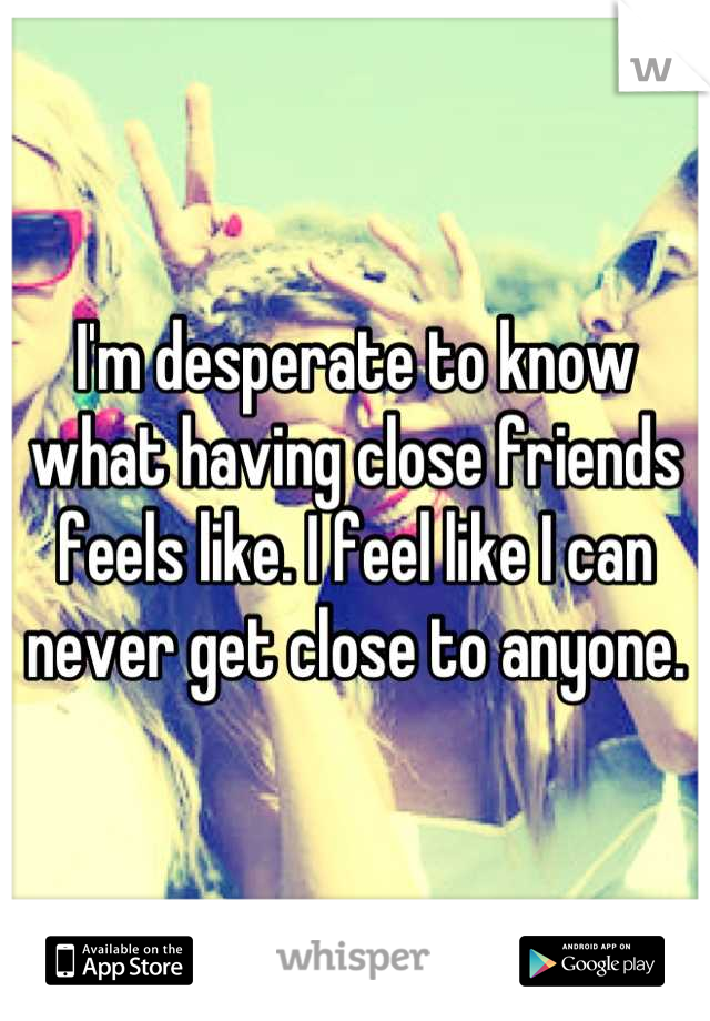 I'm desperate to know what having close friends feels like. I feel like I can never get close to anyone.