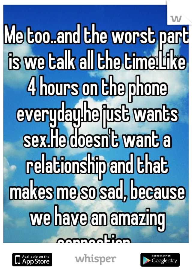 Me too..and the worst part is we talk all the time.Like 4 hours on the phone everyday.he just wants sex.He doesn't want a relationship and that makes me so sad, because we have an amazing connection. 