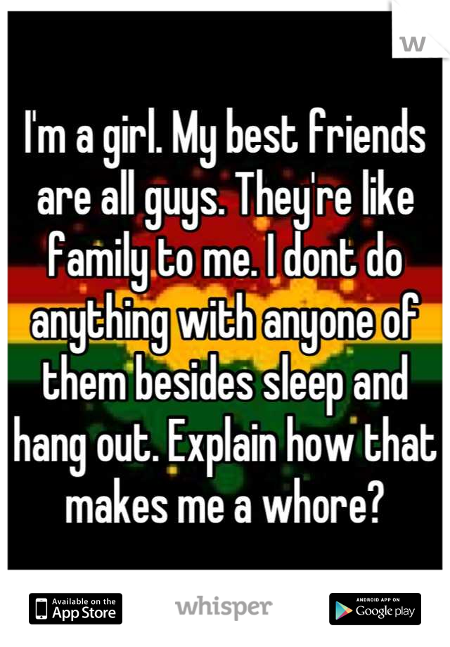 I'm a girl. My best friends are all guys. They're like family to me. I dont do anything with anyone of them besides sleep and hang out. Explain how that makes me a whore?