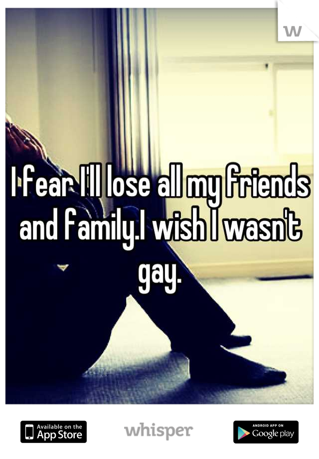 I fear I'll lose all my friends and family.I wish I wasn't gay.