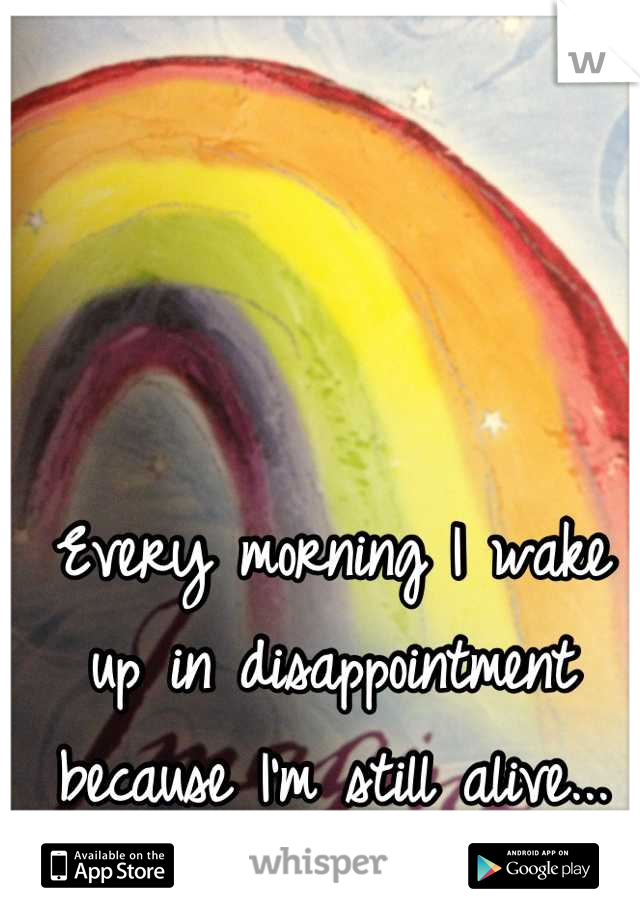 Every morning I wake up in disappointment because I'm still alive...