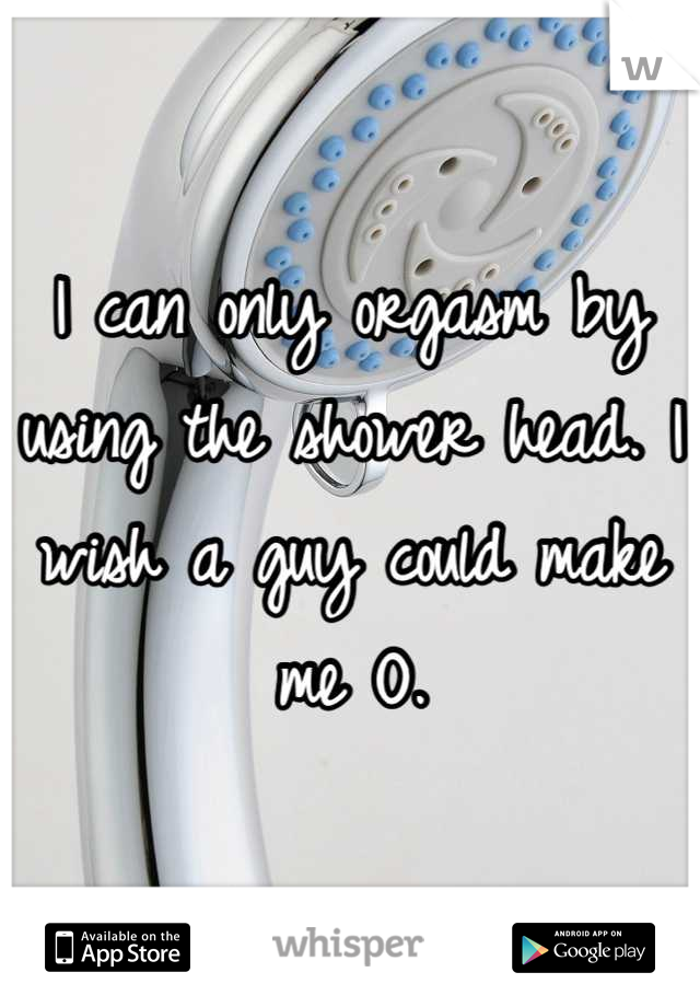 I can only orgasm by using the shower head. I wish a guy could make me O.