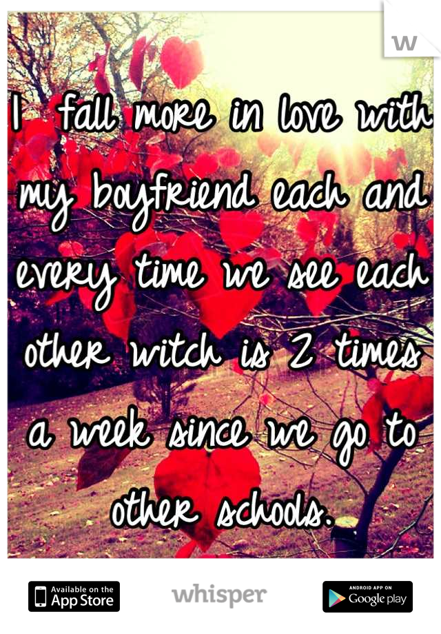 I  fall more in love with my boyfriend each and every time we see each other witch is 2 times a week since we go to other schools.