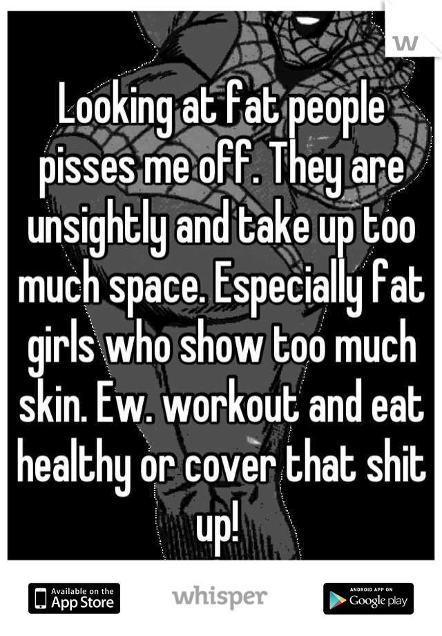 Looking at fat people pisses me off. They are unsightly and take up too much space. Especially fat girls who show too much skin. Ew. workout and eat healthy or cover that shit up! 