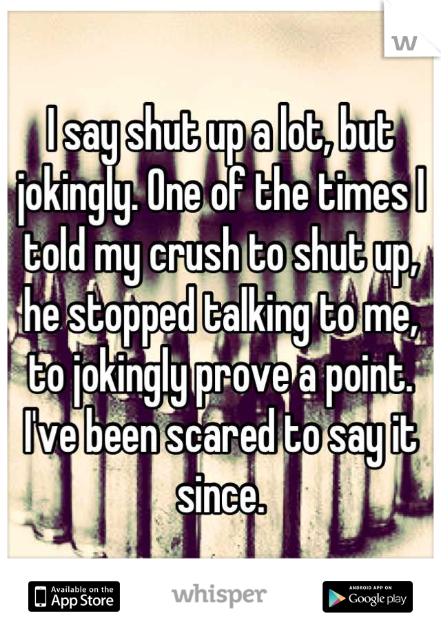 I say shut up a lot, but jokingly. One of the times I told my crush to shut up, he stopped talking to me, to jokingly prove a point.
I've been scared to say it since.
