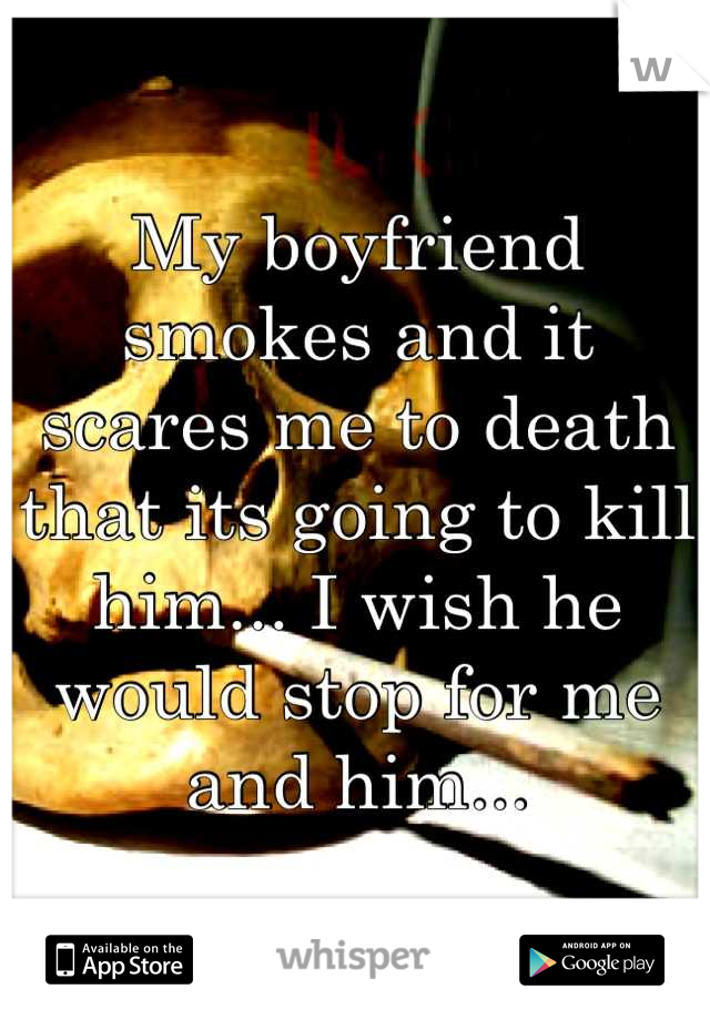 My boyfriend smokes and it scares me to death that its going to kill him... I wish he would stop for me and him...