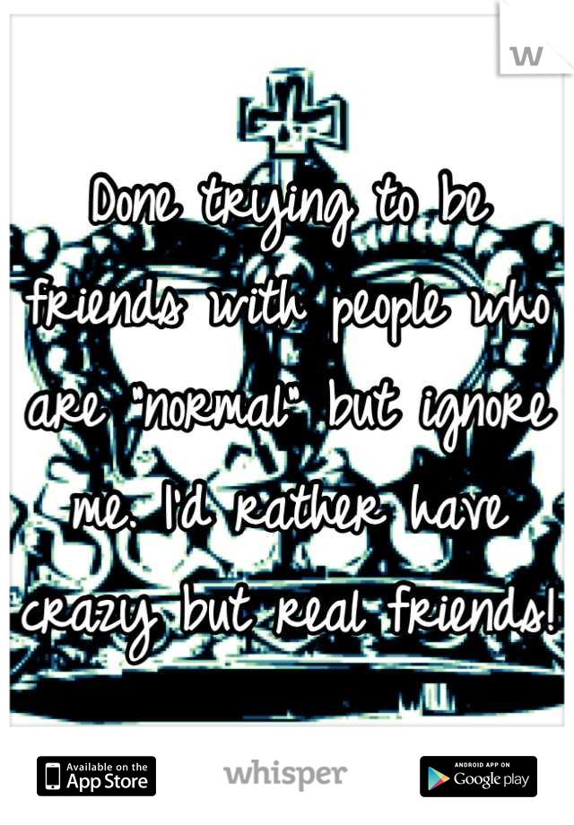 Done trying to be friends with people who are "normal" but ignore me. I'd rather have crazy but real friends! 