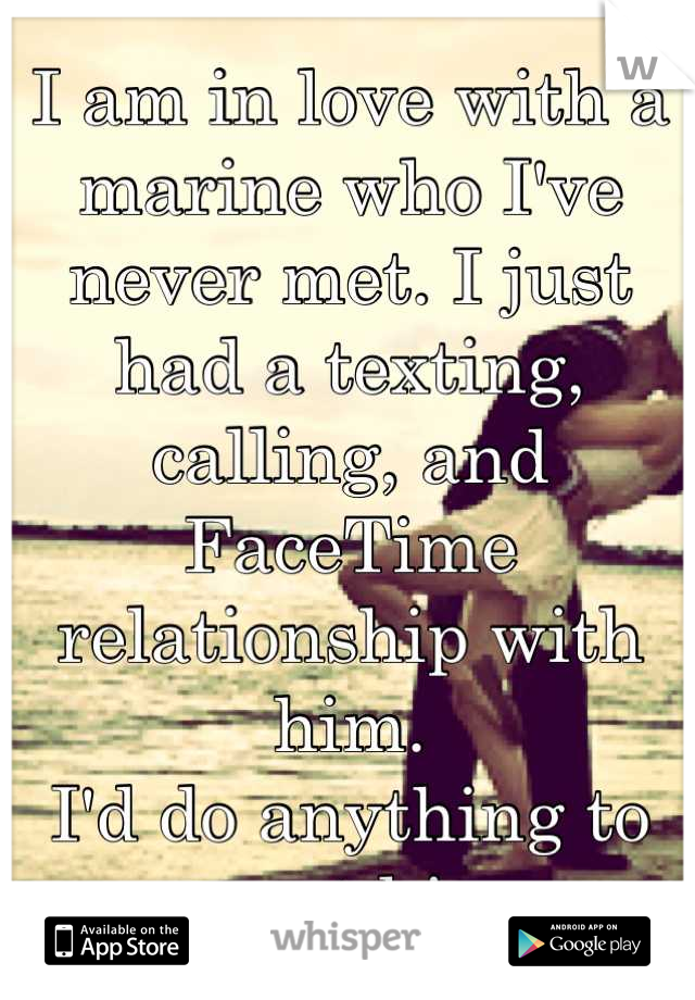 I am in love with a marine who I've never met. I just had a texting, calling, and FaceTime relationship with him. 
I'd do anything to meet him