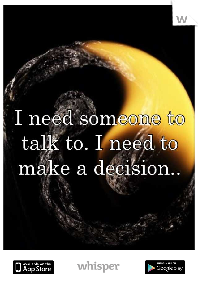 I need someone to talk to. I need to make a decision..