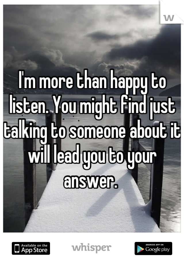 I'm more than happy to listen. You might find just talking to someone about it will lead you to your answer. 