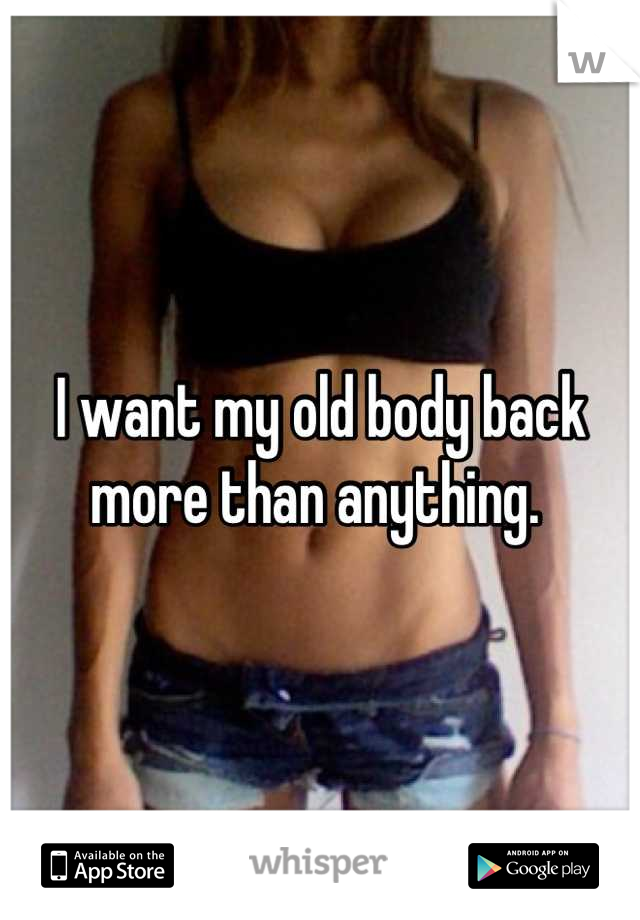 I want my old body back more than anything. 