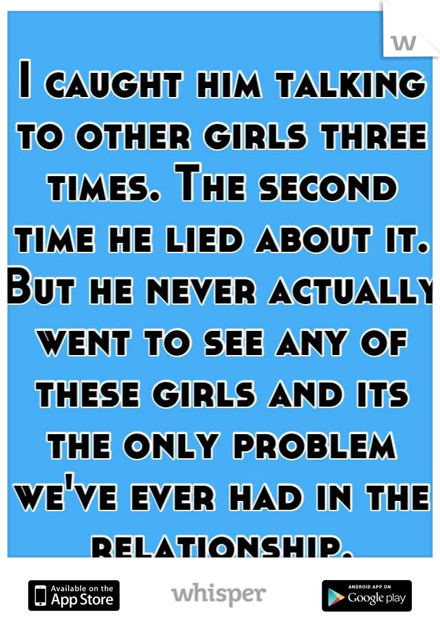 I caught him talking to other girls three times. The second time he lied about it. But he never actually went to see any of these girls and its the only problem we've ever had in the relationship.