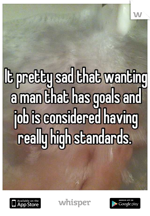 It pretty sad that wanting a man that has goals and job is considered having really high standards. 