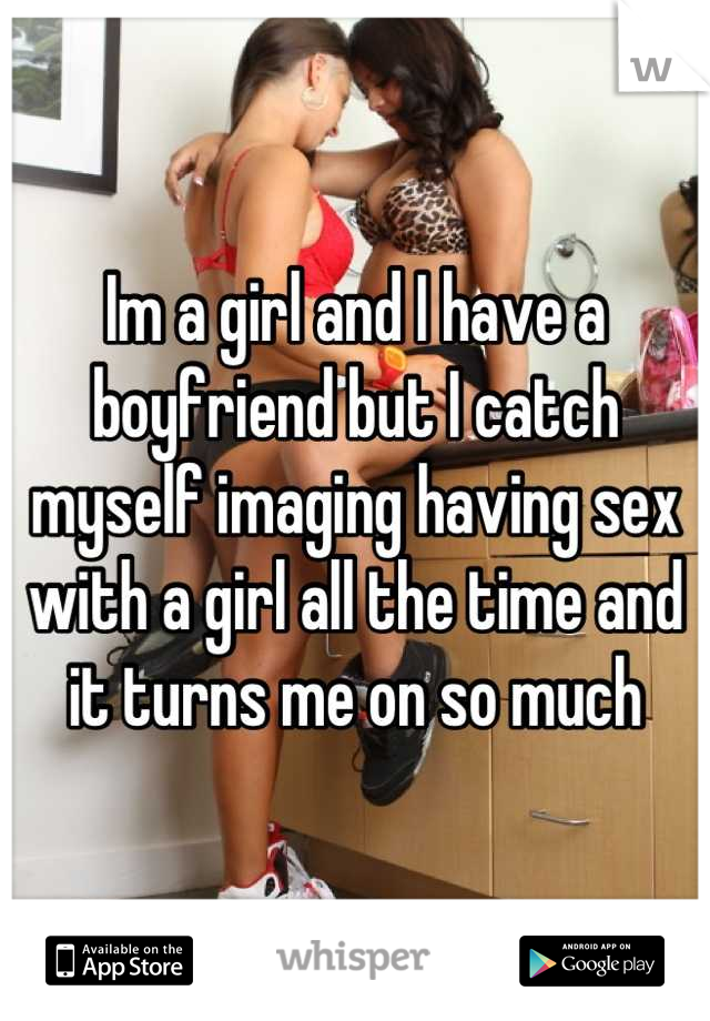 Im a girl and I have a boyfriend but I catch myself imaging having sex with a girl all the time and it turns me on so much