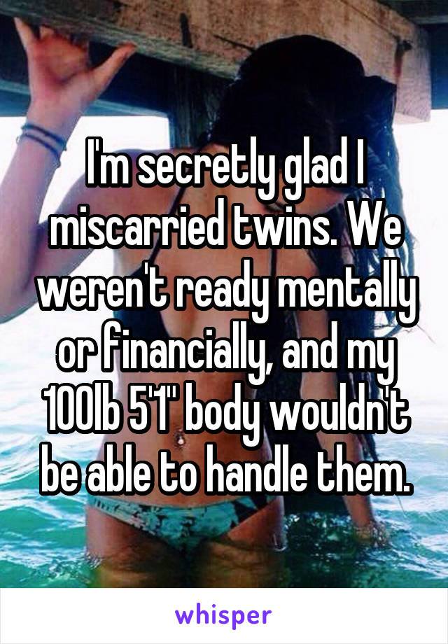 I'm secretly glad I miscarried twins. We weren't ready mentally or financially, and my 100lb 5'1" body wouldn't be able to handle them.