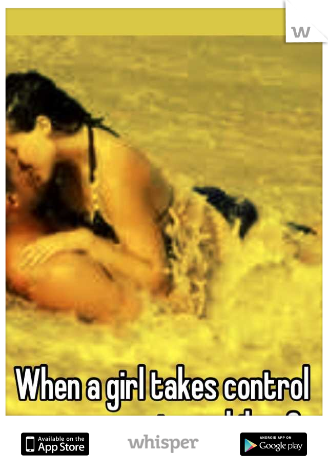 When a girl takes control every once in a while <3