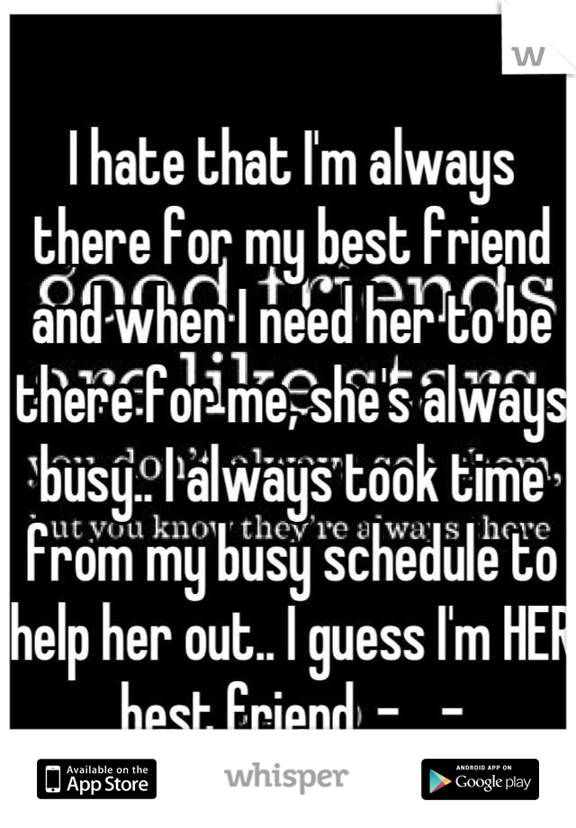 I hate that I'm always there for my best friend and when I need her to be there for me, she's always busy.. I always took time from my busy schedule to help her out.. I guess I'm HER best friend. -__-