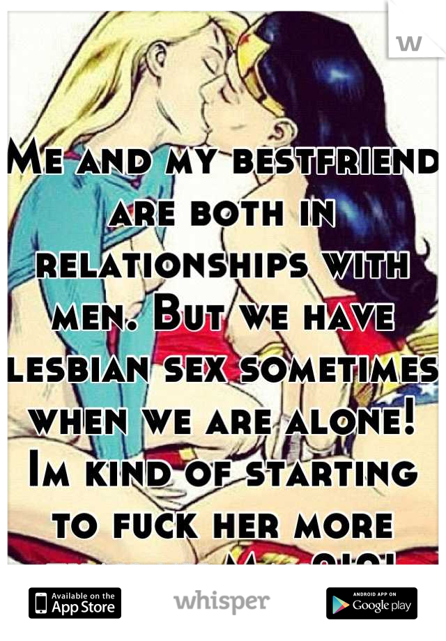 Me and my bestfriend are both in relationships with men. But we have lesbian sex sometimes when we are alone! Im kind of starting to fuck her more than my Man?!?!